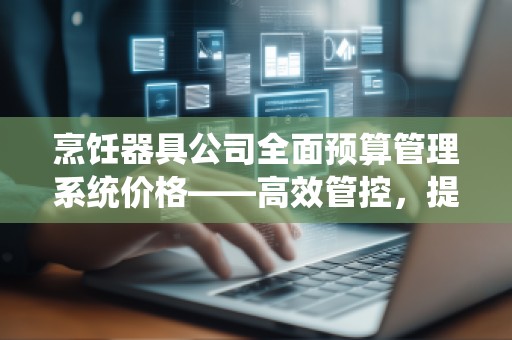 烹饪器具公司全面预算管理系统价格——高效管控,提升盈利