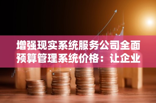 增强现实系统服务公司全面预算管理系统价格：让企业财务管理更智能、更高效