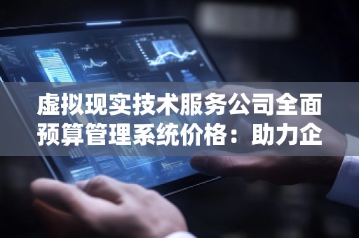 虚拟现实技术服务公司全面预算管理系统价格:助力企业智能化财务管理的***选择
