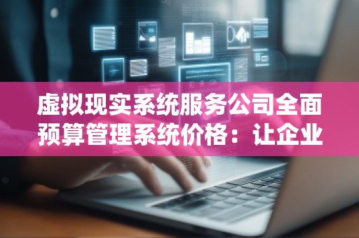 虚拟现实系统服务公司全面预算管理系统价格:让企业管理更高效、精准