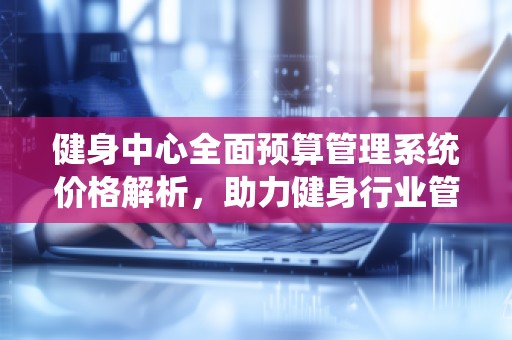 健身中心全面预算管理系统价格解析，助力健身行业管理升级