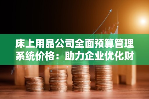 床上用品公司全面预算管理系统价格：助力企业优化财务管控，提高效益