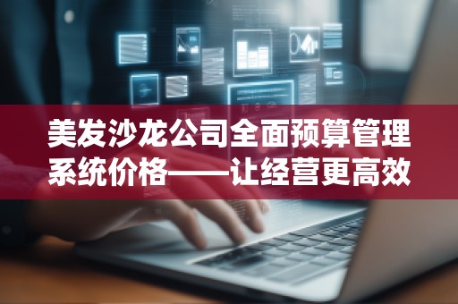 美发沙龙公司全面预算管理系统价格——让经营更高效、盈利更稳健