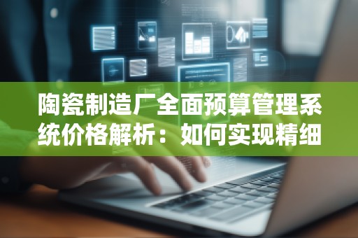 陶瓷制造厂全面预算管理系统价格解析：如何实现精细化管理与成本控制