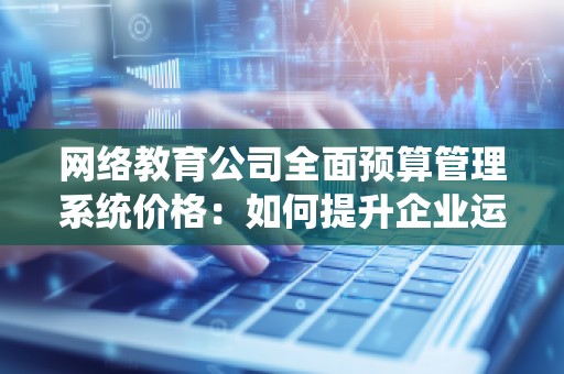 网络教育公司全面预算管理系统价格：如何提升企业运营效率与财务管控？