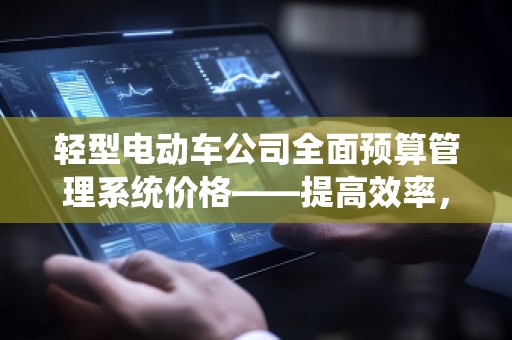 轻型电动车公司全面预算管理系统价格——提高效率，节省成本，助力企业腾飞