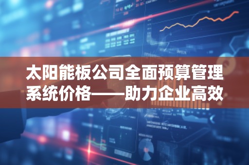 太阳能板公司全面预算管理系统价格——助力企业高效管理与节省成本
