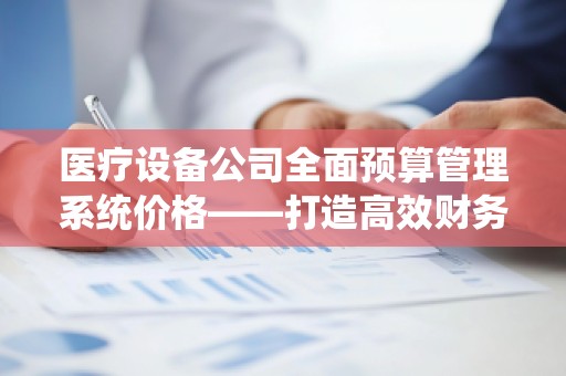 医疗设备公司全面预算管理系统价格——打造高效财务管理的智能工具