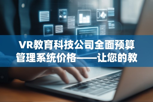 VR教育科技公司全面预算管理系统价格——让您的教育事业更高效、更智能