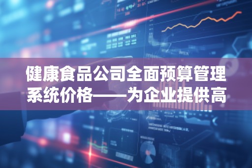 健康食品公司全面预算管理系统价格——为企业提供高效、智能的财务管控解决方案