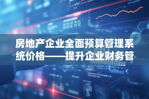 房地产企业全面预算管理系统价格——提升企业财务管控效率，助力高效决策