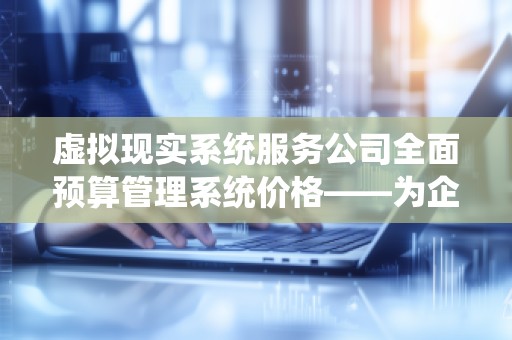 虚拟现实系统服务公司全面预算管理系统价格——为企业提供全方位的智能预算管理解决方案