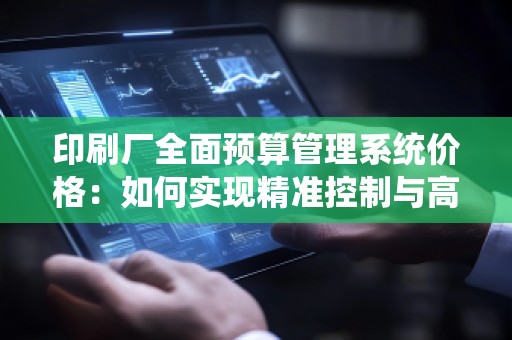 印刷厂全面预算管理系统价格：如何实现精准控制与高效管理