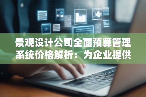 景观设计公司全面预算管理系统价格解析：为企业提供智能化解决方案