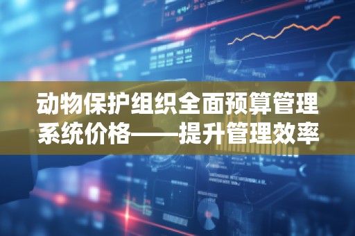 动物保护组织全面预算管理系统价格——提升管理效率，实现公益目标