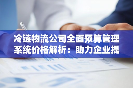 冷链物流公司全面预算管理系统价格解析：助力企业提升运营效率