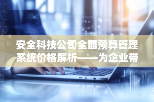 安全科技公司全面预算管理系统价格解析——为企业带来高效、精准的预算管理