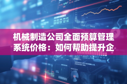 机械制造公司全面预算管理系统价格：如何帮助提升企业管理效率