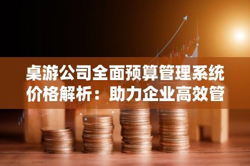 桌游公司全面预算管理系统价格解析：助力企业高效管理与持续发展