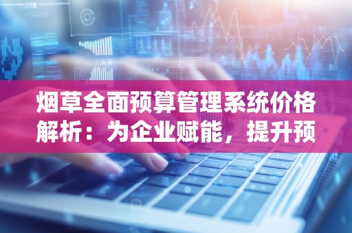 烟草全面预算管理系统价格解析：为企业赋能，提升预算管理效率