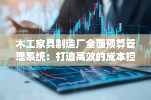 木工家具制造厂全面预算管理系统：打造高效的成本控制与资源配置