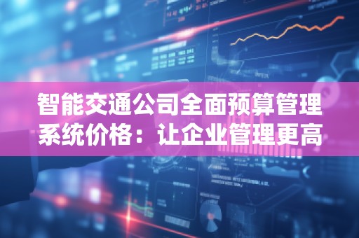 智能交通公司全面预算管理系统价格：让企业管理更高效，预算更精准