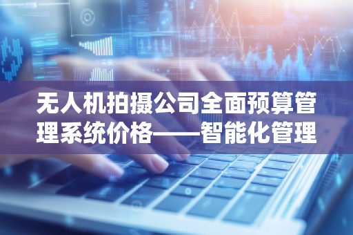 无人机拍摄公司全面预算管理系统价格——智能化管理助力行业发展