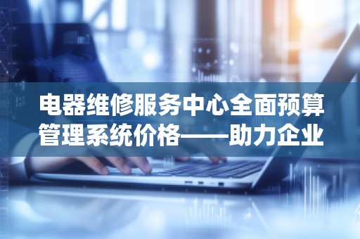 电器维修服务中心全面预算管理系统价格——助力企业高效管理、提升服务质量