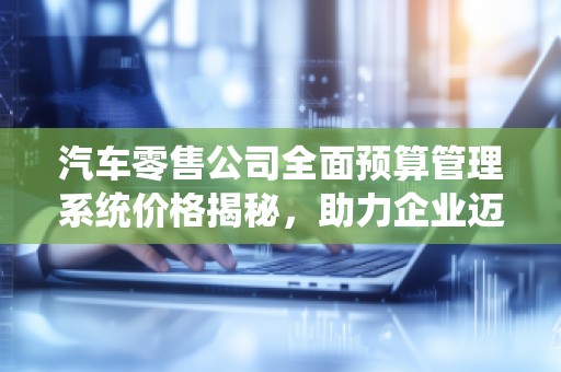 汽车零售公司全面预算管理系统价格揭秘，助力企业迈向财务管理新纪元