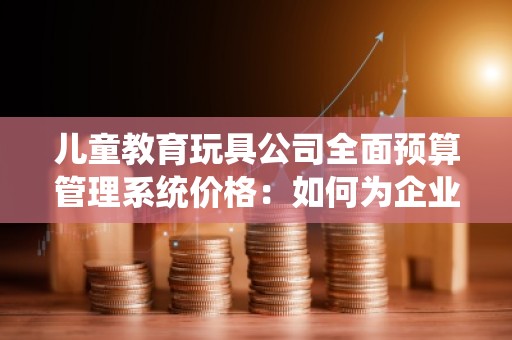 儿童教育玩具公司全面预算管理系统价格：如何为企业实现财务精细化管理