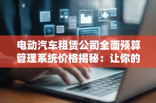 电动汽车租赁公司全面预算管理系统价格揭秘：让你的业务更高效，成本更可控