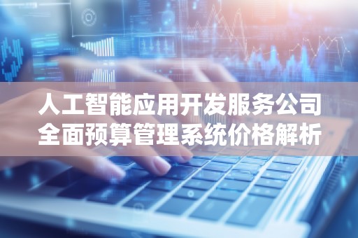 人工智能应用开发服务公司全面预算管理系统价格解析