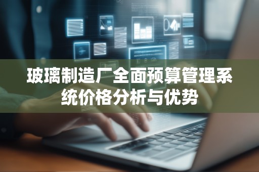 玻璃制造厂全面预算管理系统价格分析与优势