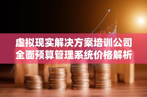虚拟现实解决方案培训公司全面预算管理系统价格解析
