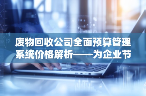 废物回收公司全面预算管理系统价格解析——为企业节约成本、提升效率