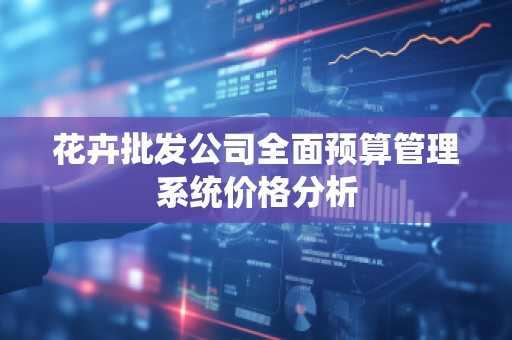花卉批发公司全面预算管理系统价格分析