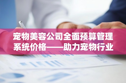 宠物美容公司全面预算管理系统价格——助力宠物行业的高效运营