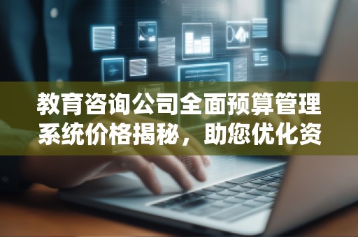 教育咨询公司全面预算管理系统价格揭秘,助您优化资金管理!