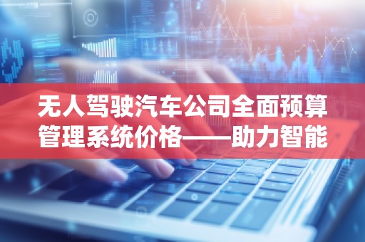 无人驾驶汽车公司全面预算管理系统价格——助力智能出行产业高效运营