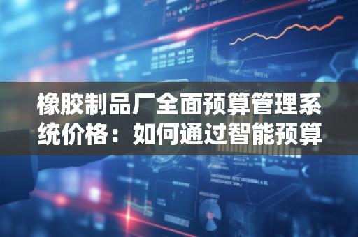 橡胶制品厂全面预算管理系统价格：如何通过智能预算优化工厂运营成本