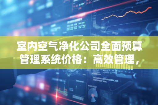 室内空气净化公司全面预算管理系统价格:高效管理,助力企业腾飞