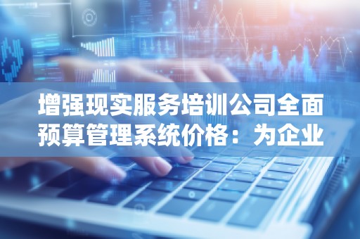 增强现实服务培训公司全面预算管理系统价格：为企业赋能，助力数字化转型