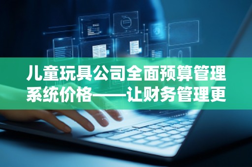儿童玩具公司全面预算管理系统价格——让财务管理更高效，助力企业腾飞