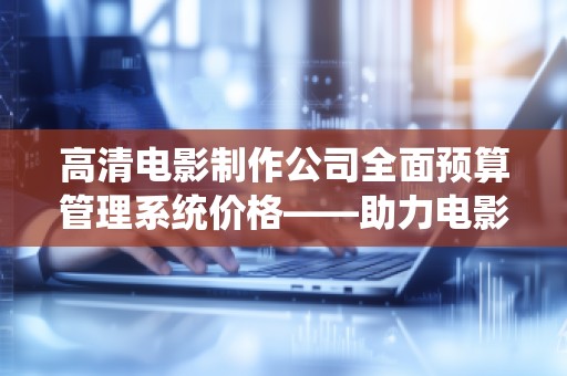 高清电影制作公司全面预算管理系统价格——助力电影行业实现成本控制与高效管理