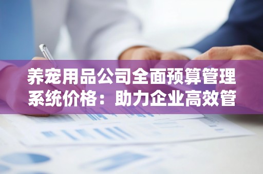 养宠用品公司全面预算管理系统价格：助力企业高效管理，提升盈利能力