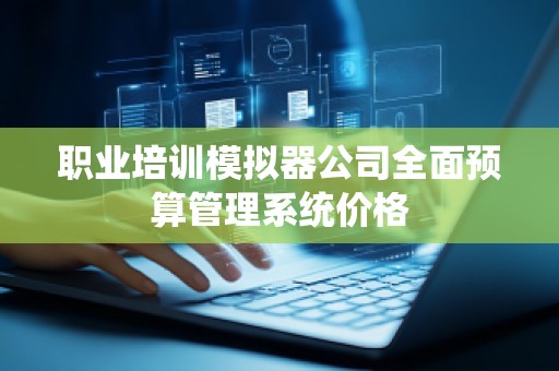 职业培训模拟器公司全面预算管理系统价格