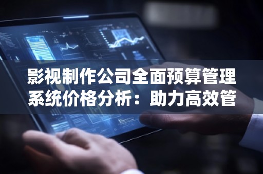 影视制作公司全面预算管理系统价格分析：助力高效管理与精准决策