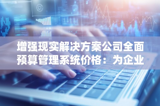 增强现实解决方案公司全面预算管理系统价格：为企业发展提供智慧支撑