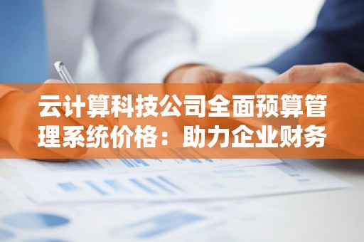 云计算科技公司全面预算管理系统价格：助力企业财务数字化转型