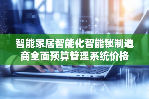 智能家居智能化智能锁制造商全面预算管理系统价格